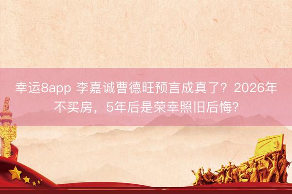 幸運8app 李嘉誠曹德旺預言成真了？2026年不買房，5年后是榮幸照舊后悔？