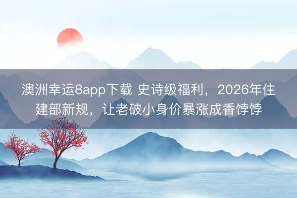 澳洲幸運8app下載 史詩級福利,2026年住建部新規,讓老破小身價暴漲成香餑餑