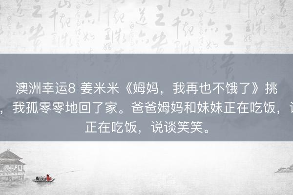澳洲幸運8 姜米米《姆媽,我再也不餓了》挑戰得手后,我孤零零地回了家。爸爸姆媽和妹妹正在吃飯,說談笑笑。