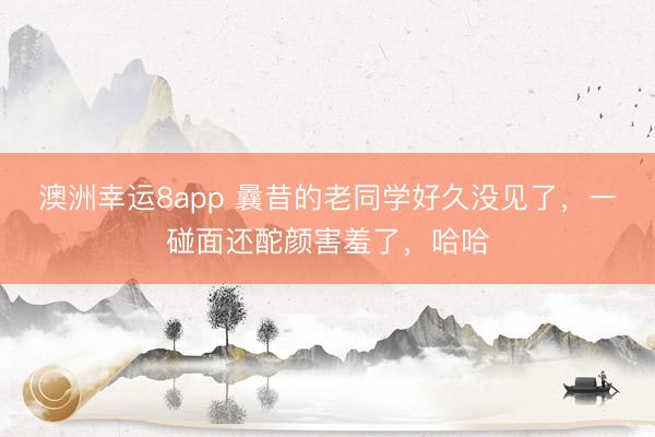 澳洲幸運8app 曩昔的老同學好久沒見了,一碰面還酡顏害羞了,哈哈