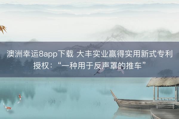 澳洲幸運8app下載 大豐實業贏得實用新式專利授權:“一種用于反聲罩的推車”
