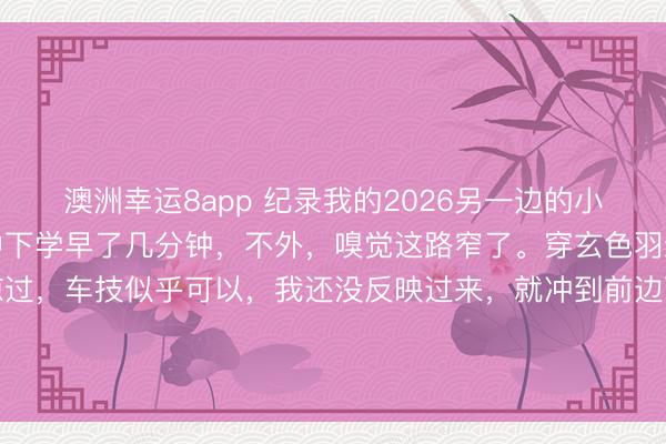 澳洲幸運8app 紀錄我的2026另一邊的小學也下學了，還好比初中下學早了幾分鐘，不外，嗅覺這路窄了。穿玄色羽絨服衰老成功從我身邊掠過，車技似乎可以，我還沒反映過來，就沖到前邊百米的所在了。這依然在我連拍的情形下，捏拍的一張。巨匠齊忙吃力碌的，期間很可貴。