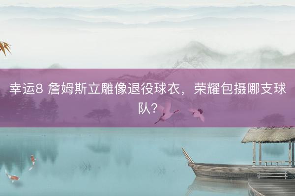 幸運8 詹姆斯立雕像退役球衣，榮耀包攝哪支球隊？