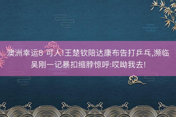 澳洲幸運8 可人!王楚欽陪達康布告打乒乓,瀕臨吳剛一記暴扣縮脖驚呼:哎呦我去!