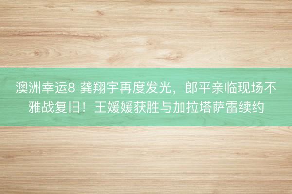 澳洲幸運8 龔翔宇再度發光,郎平親臨現場不雅戰復舊!王媛媛獲勝與加拉塔薩雷續約
