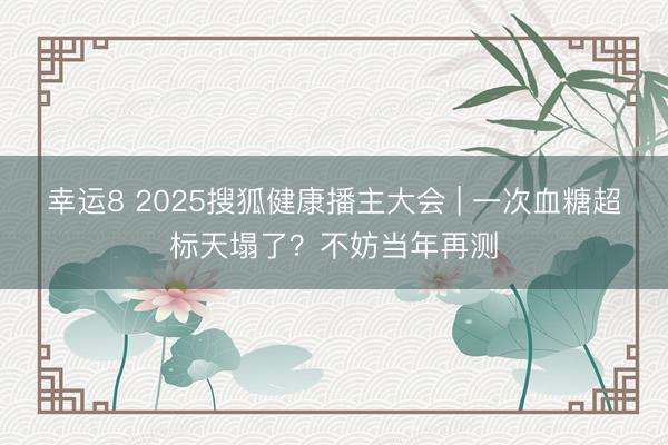 幸運8 2025搜狐健康播主大會 | 一次血糖超標天塌了？不妨當年再測