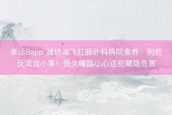 幸運8app 濰坊鳶飛肛腸外科病院素養:別把反流當小事!恒久噯酸小心這些藏隱危害