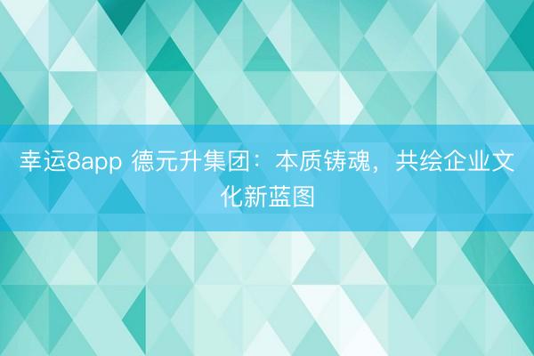 幸運8app 德元升集團:本質鑄魂,共繪企業文化新藍圖