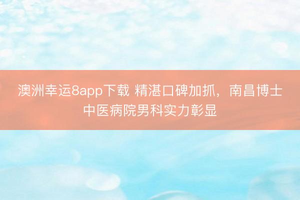 澳洲幸運8app下載 精湛口碑加抓,南昌博士中醫病院男科實力彰顯