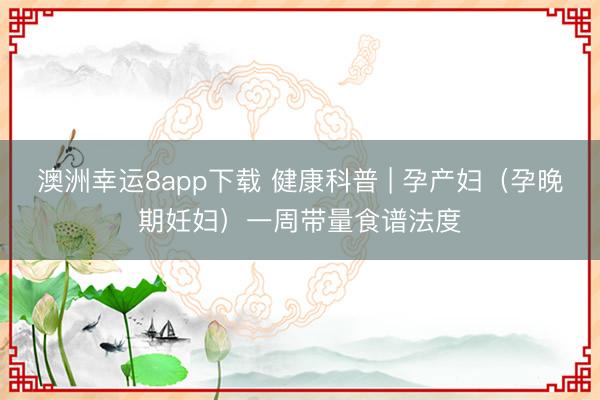 澳洲幸運8app下載 健康科普 | 孕產婦（孕晚期妊婦）一周帶量食譜法度