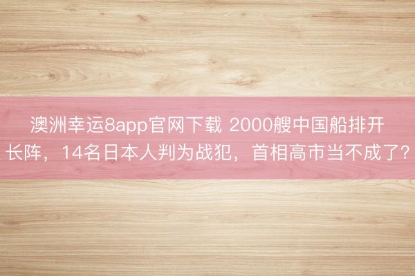 澳洲幸運8app官網下載 2000艘中國船排開長陣,14名日本人判為戰犯,首相高市當不成了?