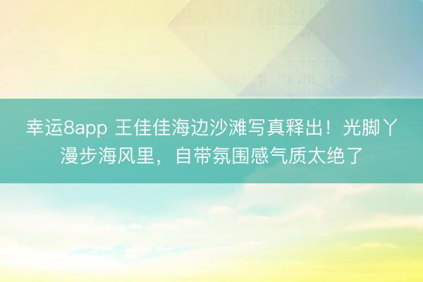 幸運8app 王佳佳海邊沙灘寫真釋出！光腳丫漫步海風里，自帶氛圍感氣質(zhì)太絕了