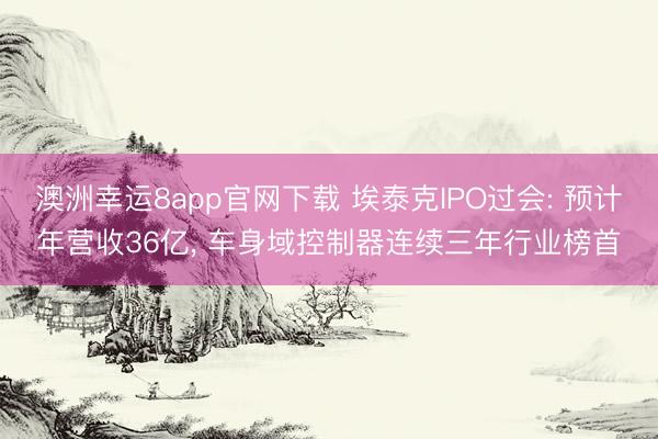 澳洲幸運8app官網(wǎng)下載 埃泰克IPO過會: 預(yù)計年營收36億, 車身域控制器連續(xù)三年行業(yè)榜首