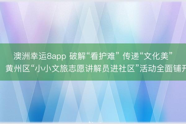 澳洲幸運8app 破解“看護難” 傳遞“文化美”，黃州區“小小文旅志愿講解員進社區”活動全面鋪開