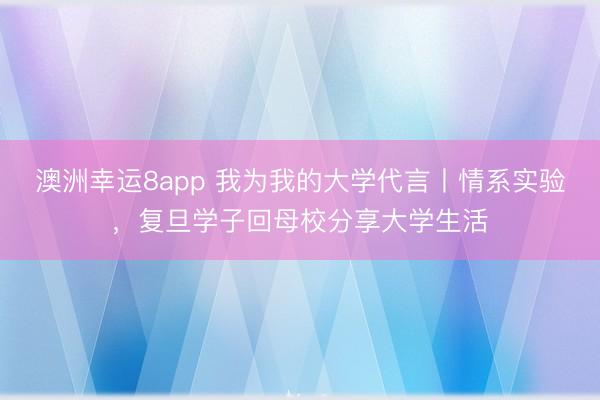澳洲幸運8app 我為我的大學代言丨情系實驗,復旦學子回母校分享大學生活