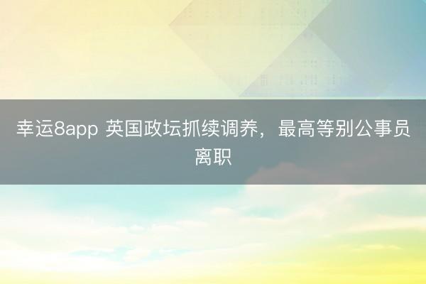 幸運8app 英國政壇抓續調養,最高等別公事員離職