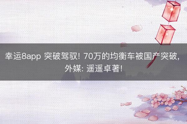 幸運8app 突破駕馭! 70萬的均衡車被國產(chǎn)突破, 外媒: 遙遙卓著!