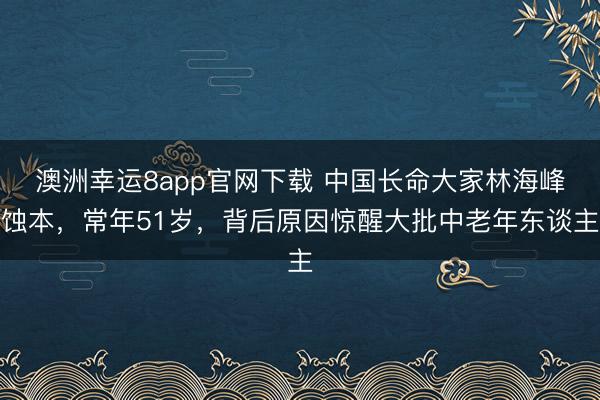 澳洲幸運8app官網(wǎng)下載 中國長命大家林海峰蝕本，常年51歲，背后原因驚醒大批中老年東談主